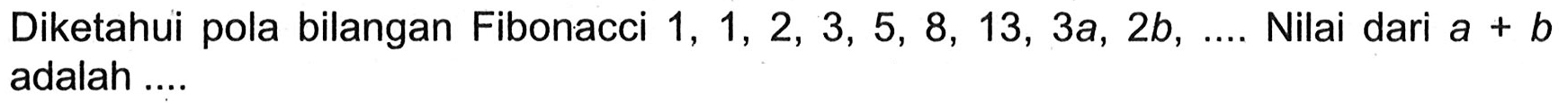 Diketahui pola bilangan FIbonacci 1, 1, 2, 3, 5, 8, 13, 3a, 2b, .... Nilai dari a+b adalah ....