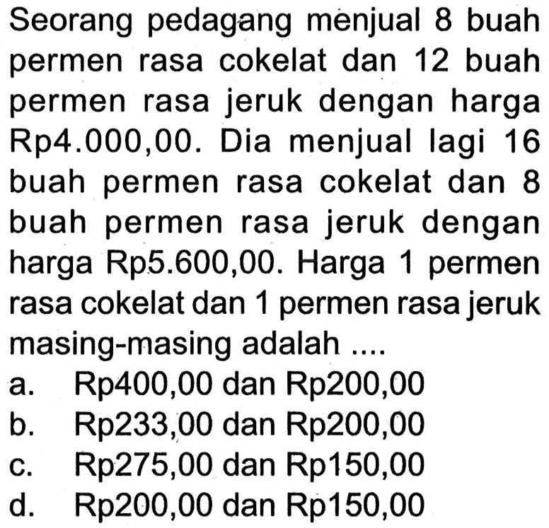 Seorang pedagang menjual 8 buah permen rasa cokelat dan 12 buah permen rasa jeruk dengan harga Rp4.000,00. Dia menjual lagi 16 buah permen rasa cokelat dan 8 buah permen rasa jeruk dengan harga Rp5.600,00. Harga 1 permen rasa cokelat dan 1 permen rasa jeruk masing-masing adalah ....