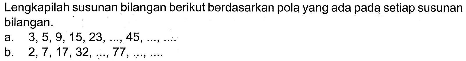 Lengkapilah susunan bilangan berikut berdasarkan pola yang ada pada setiap susunan bilangan. a. 3,5, 9, 15,23,..., 45,...,.... b. 2,7, 17, 32,..., 77 , ...,....