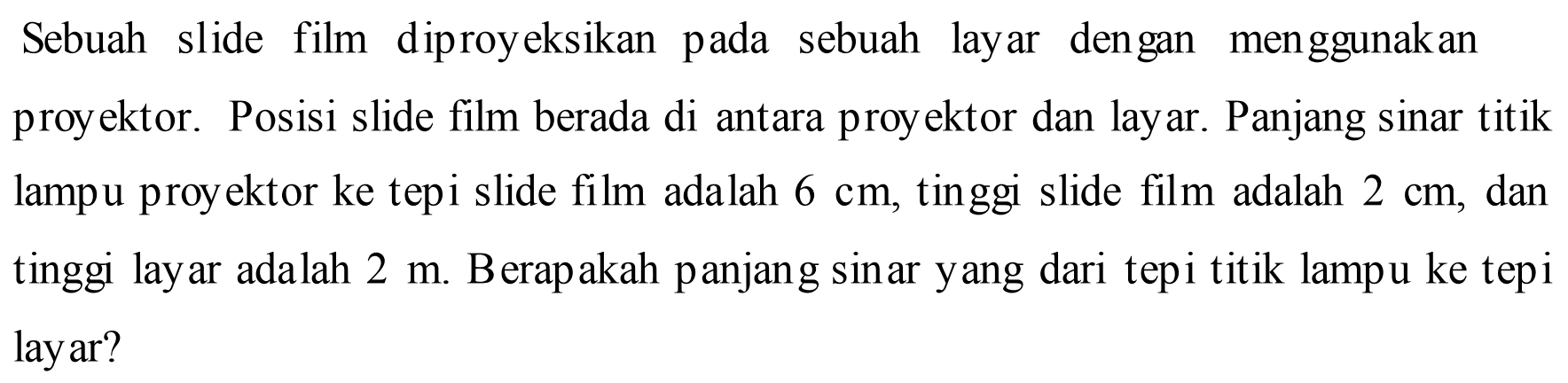 Sebuah slide film diproyeksikan pada sebuah layar dengan menggunakan proyektor. Posisi slide film berada di antara proyektor dan layar. Panjang sinar titik lampu proyektor ke tepi slide film adalah 6 cm, tinggi slide film adalah 2 cm, dan tinggi layar adalah 2 m. Berapakah panjang sinar yang dari tepi titik lampu ke tepi lay ar?