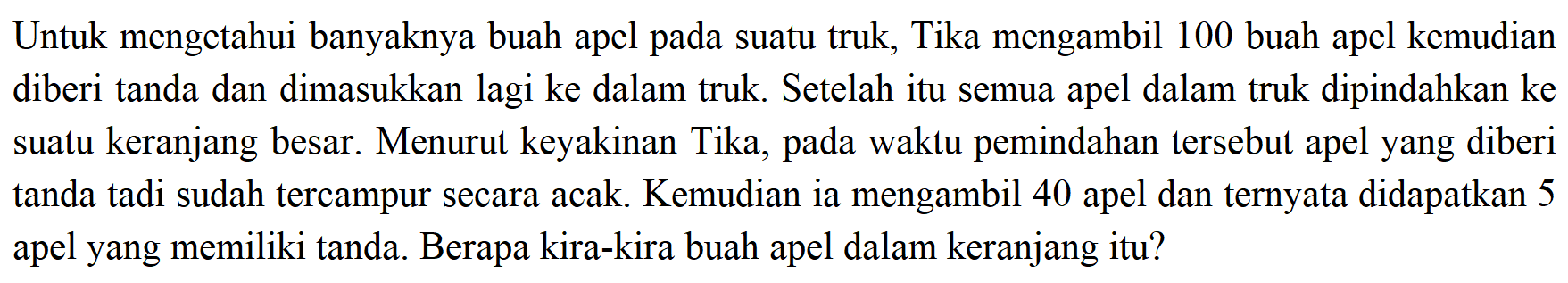 Untuk mengetahui banyaknya buah apel pada suatu truk, Tika mengambil 100 buah apel kemudian diberi tanda dan dimasukkan lagi ke dalam truk. Setelah itu semua apel dalam truk dipindahkan ke suatu keranjang besar. Menurut keyakinan Tika, pada waktu pemindahan tersebut apel yang diberi tanda tadi sudah tercampur secara acak. Kemudian ia mengambil 40 apel dan ternyata didapatkan 5 apel yang memiliki tanda. Berapa kira-kira buah apel dalam keranjang itu?