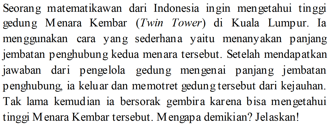 Seorang matematikawan dari Indonesia ingin mengetahui tinggi gedung Menara Kembar (Twin Tower) di Kuala Lumpur. Ia menggunakan cara yang sederhana yaitu menanyakan panjang jembatan penghubung kedua menara tersebut. Setelah mendapatkan jawaban dari pengelola gedung mengenai panjang jembatan penghubung, ia keluar dan memotret gedung tersebut dari kejauhan. Tak lama kemudian ia bersorak gembira karena bisa mengetahui tinggi M enara Kembar tersebut. Mengapa demikian? Jelaskan!