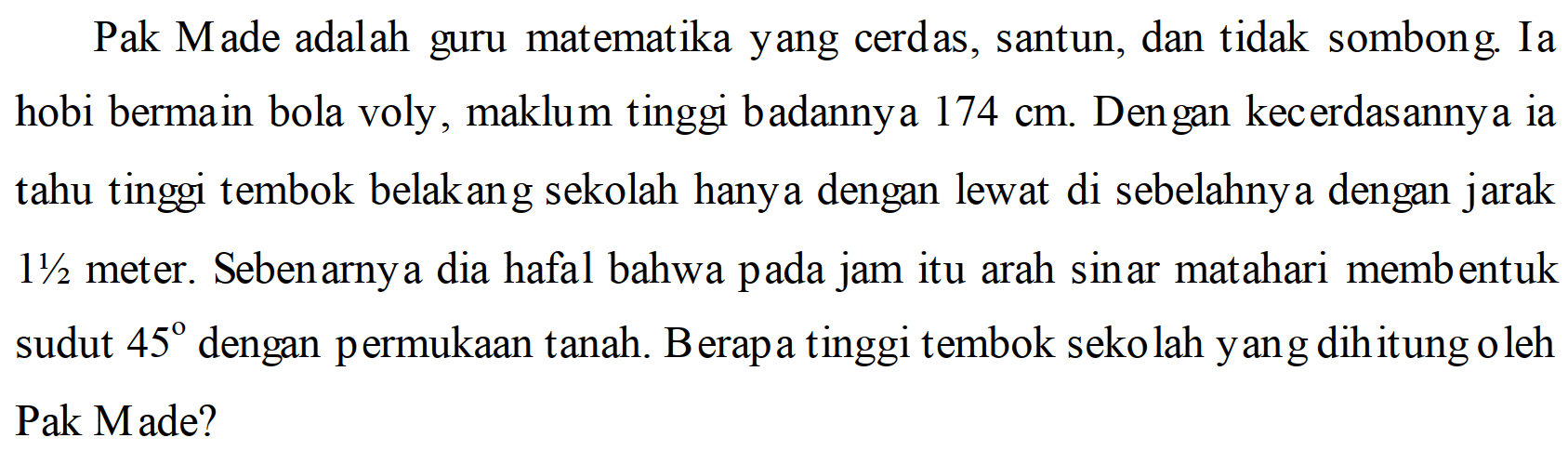 Pak Made adalah guru matematika yang cerdas, santun, dan tidak sombong. Ia hobi bermain bola voly, maklum tinggi badanny a  174 cm . Den gan kecerdasannya ia tahu tinggi tembok belakang sekolah hanya dengan lewat di sebelahnya dengan jarak 1 1/2  meter. Sebenarny a dia hafal bahwa pada jam itu arah sinar matahari membentuk sudut  45  dengan permukaan tanah. B erapa tinggi tembok sekolah yang dihitung oleh Pak Made?