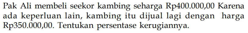 Pak Ali membeli seekor kambing seharga Rp400.000,00 Karena ada keperluan lain, kambing itu dijual lagi dengan harga Rp350.000,00. Tentukan persentase kerugiannya.