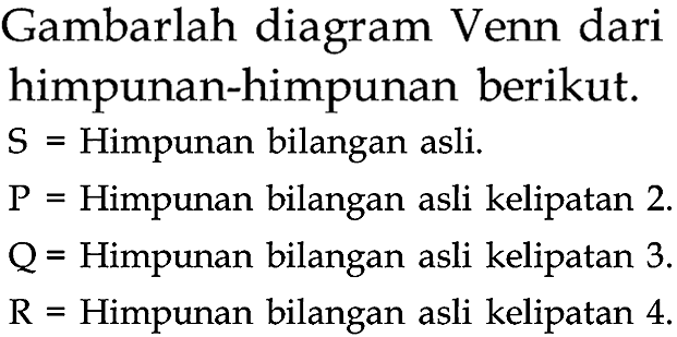 Gambarlah diagram Venn dari himpunan-himpunan berikut.
 S=  Himpunan bilangan asli.
 P=  Himpunan bilangan asli kelipatan 2 .
Q = Himpunan bilangan asli kelipatan 3.
 R=  Himpunan bilangan asli kelipatan 4.