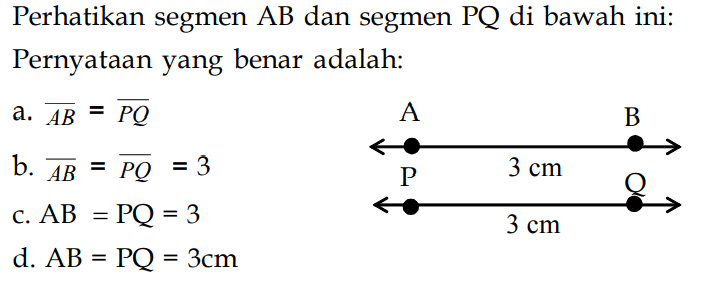 Perhatikan segmen AB dan segmen PQ di bawah ini: Pernyataan yang benar adalah: A 3 cm B P 3 cm Q a. AB=PQ b. AB=PQ=3 c. AB=PQ=3 d. AB=PQ=3 cm