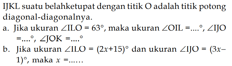 IJKL suatu belah ketupat dengan titik O adalah titik potong diagonal-diagonalnya.
a. Jika ukuran sudut ILO = 63, maka ukuran sudut OIL = ..., sudut IJO   =... , sudut JOK = ...  
b. Jika ukuran  sudut ILO = (2x + 15) dan ukuran sudut IJO = (3x - 1), maka x = ...  