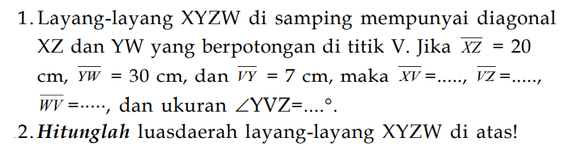 1. Layang-layang XYZW di samping mempunyai diagonal XZ dan YW yang berpotongan di titik V. Jika XZ =20 cm, YW =30 cm, dan VY = 7 cm , maka  XV =....., VZ=...... ,  WV=...., dan ukuran sudut YVZ=...  . 
2. Hitunglah luasdaerah layang-layang XYZW di atas!