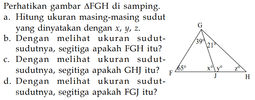 Perhatikan gambar segitiga FGH  di samping.
a. Hitung ukuran masing-masing sudut yang dinyatakan dengan  x, y, z .
b. Dengan melihat ukuran sudutsudutnya, segitiga apakah  FGH  itu?
c. Dengan melihat ukuran sudutsudutnya, segitiga apakah GHJ itu?
d. Dengan melihat ukuran sudutsudutnya, segitiga apakah FGJ itu?
G 
39 21
65 x y z
F J H