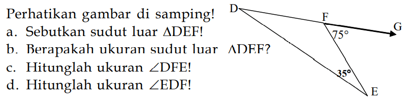 Perhatikan gambar di samping! 75 35 a. Sebutkan sudut luar segitiga DEF! b. Beberapa ukuran sudut luar ADEF? c. Hitunglah ukuran  sudut DFE! d. Hitunglah ukuran  sudut EDF! 