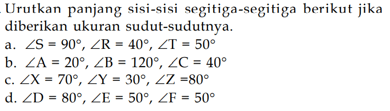 Urutkan panjang sisi-sisi segitiga-segitiga berikut jika diberikan ukuran sudut-sudutnya.a.  sudut S=90, sudut R=40, sudut T=50 b.  sudut A=20, sudut B=120, sudut C=40 c.  sudut X=70, sudut Y=30, sudut Z=80 d.  sudut D=80, sudut E=50, sudut F=50 