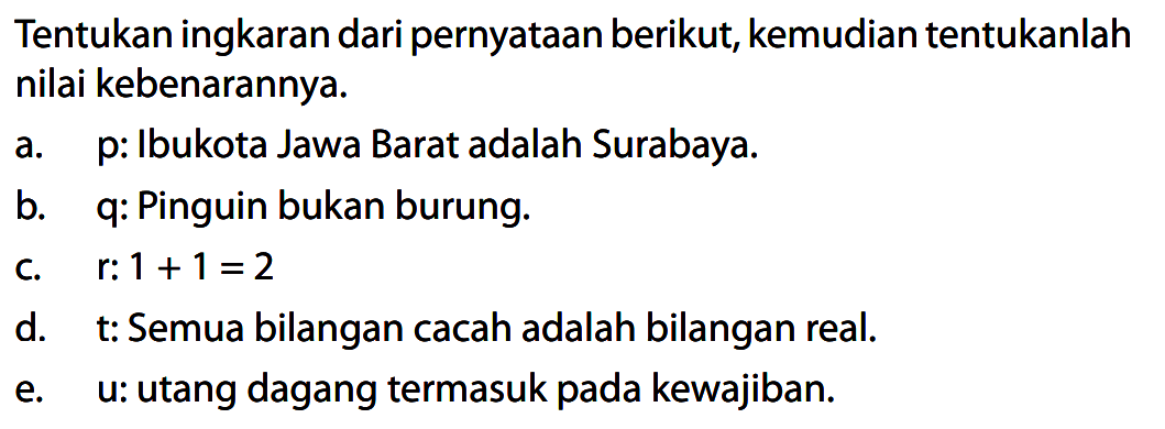 Tentukan ingkaran dari pernyataan berikut, kemudian tentukanlah nilai kebenarannya.
a. p: Ibukota Jawa Barat adalah Surabaya.
b. q: Pinguin bukan burung.
c. r: 1+1=2 
d. t: Semua bilangan cacah adalah bilangan real.
e. u: utang dagang termasuk pada kewajiban.