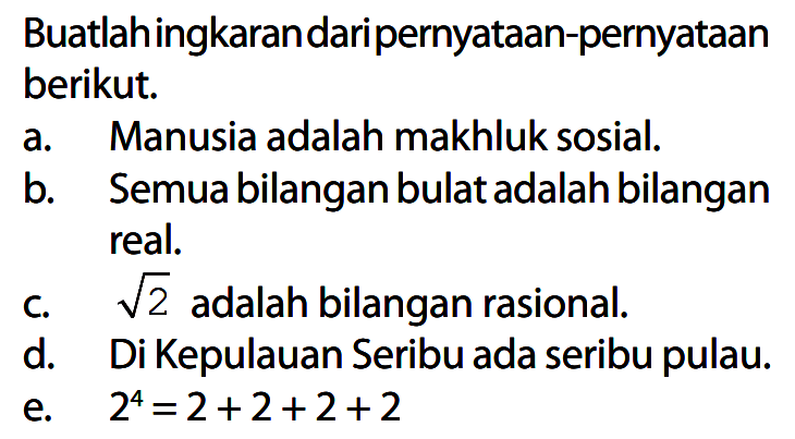 Buatlah ingkaran dari pernyataan-pernyataan berikut.
a. Manusia adalah makhluk sosial.
b. Semua bilangan bulat adalah bilangan real.
c. akar(2) adalah bilangan rasional.
d. Di Kepulauan Seribu ada seribu pulau.
e. 2^4 = 2 + 2 + 2 + 2 