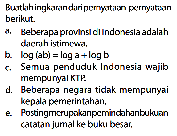 Buatlah ingkaran dari pernyataan-pernyataan berikut.
a. Beberapa provinsi di Indonesia adalah daerah istimewa.
b. log (ab)=log a + log b c. Semua penduduk Indonesia wajib mempunyai KTP.
d. Beberapa negara tidak mempunyai kepala pemerintahan.
e. Posting merupakan pemindahan bukuan catatan jurnal ke buku besar.