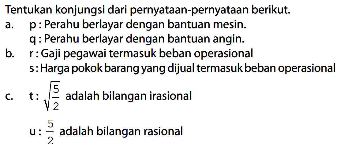 Tentukan konjungsi dari pernyataan-pernyataan berikut.
a. p : Perahu berlayar dengan bantuan mesin.
q : Perahu berlayar dengan bantuan angin.
b. r : Gaji pegawai termasuk beban operasional
s : Harga pokok barang yang dijual termasuk beban operasional
c. t : akar(5/2) adalah bilangan irasional
u: 5/2 adalah bilangan rasional