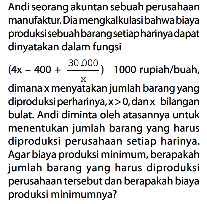 Andi seorang akuntan sebuah perusahaan manufaktur. Dia mengkalkulasi bahwa biaya produksi sebuah barang setiap harinya dapat dinyatakan dalam fungsi  (4x - 400 + 30.000/x) 1000 rupiah/buah, dimana x menyatakan jumlah barang yang diproduksi perharinya,  x > 0 , dan  x  bilangan bulat. Andi diminta oleh atasannya untuk menentukan jumlah barang yang harus diproduksi perusahaan setiap harinya. Agar biaya produksi minimum, berapakah jumlah barang yang harus diproduksi perusahaan tersebut dan berapakah biaya produksi minimumnya?