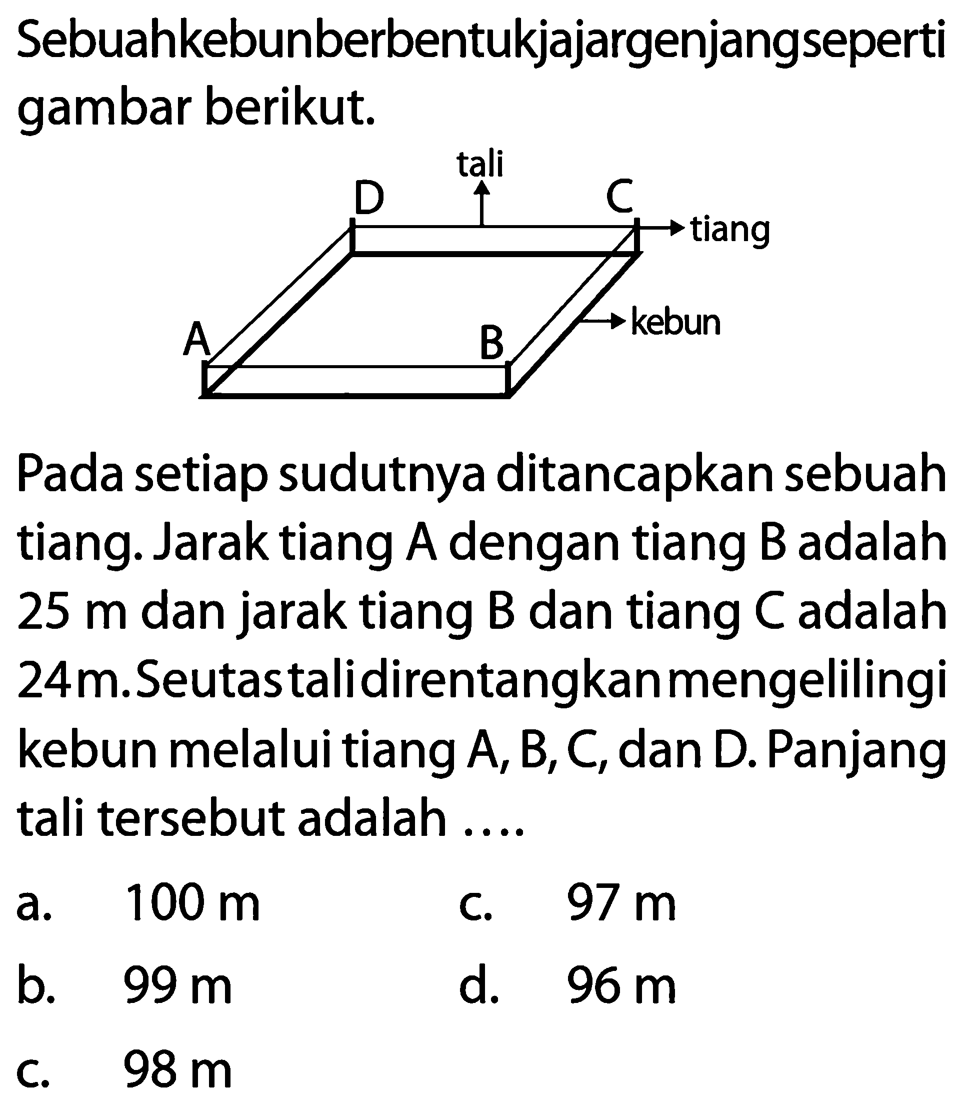 Sebuahkebunberbentukjajargenjangseperti gambar berikut.
A B C D tali tiang kebun 
Pada setiap sudutnya ditancapkan sebuah tiang. Jarak tiang  A  dengan tiang  B  adalah 25 m dan jarak tiang  B  dan tiang  C  adalah  24 m .Seutastalidirentangkan mengelilingi kebun melalui tiang A, B, C, dan D. Panjang tali tersebut adalah ....
