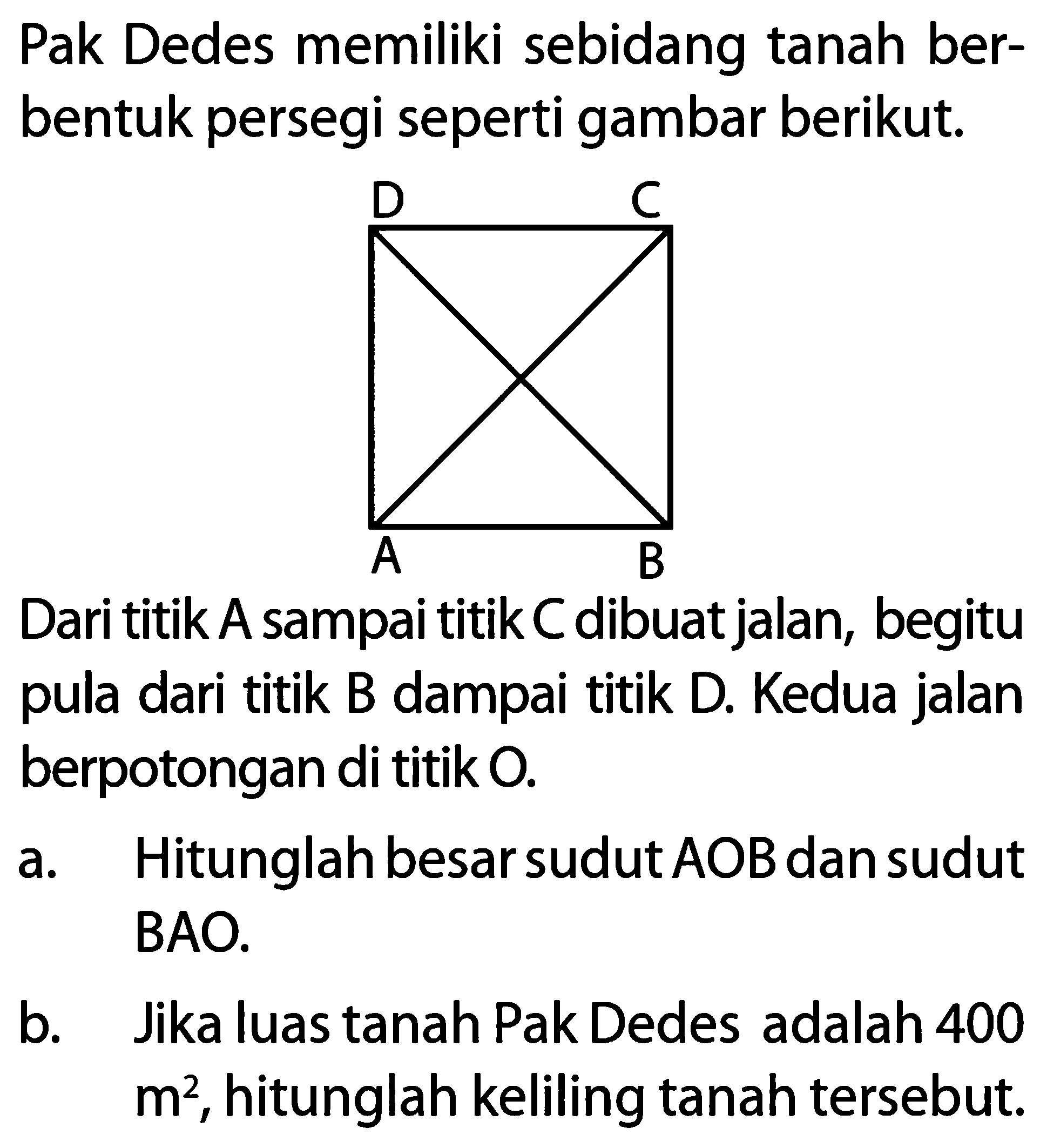 Pak Dedes memiliki sebidang tanah berbentuk persegi seperti gambar berikut.
A B C D 
Dari titik A sampai titik C dibuat jalan, begitu pula dari titik B dampai titik D. Kedua jalan berpotongan di titik  O .
a. Hitunglah besar sudut AOB dan sudut BAO.
b. Jika luas tanah Pak Dedes adalah 400 m^2, hitunglah keliling tanah tersebut.