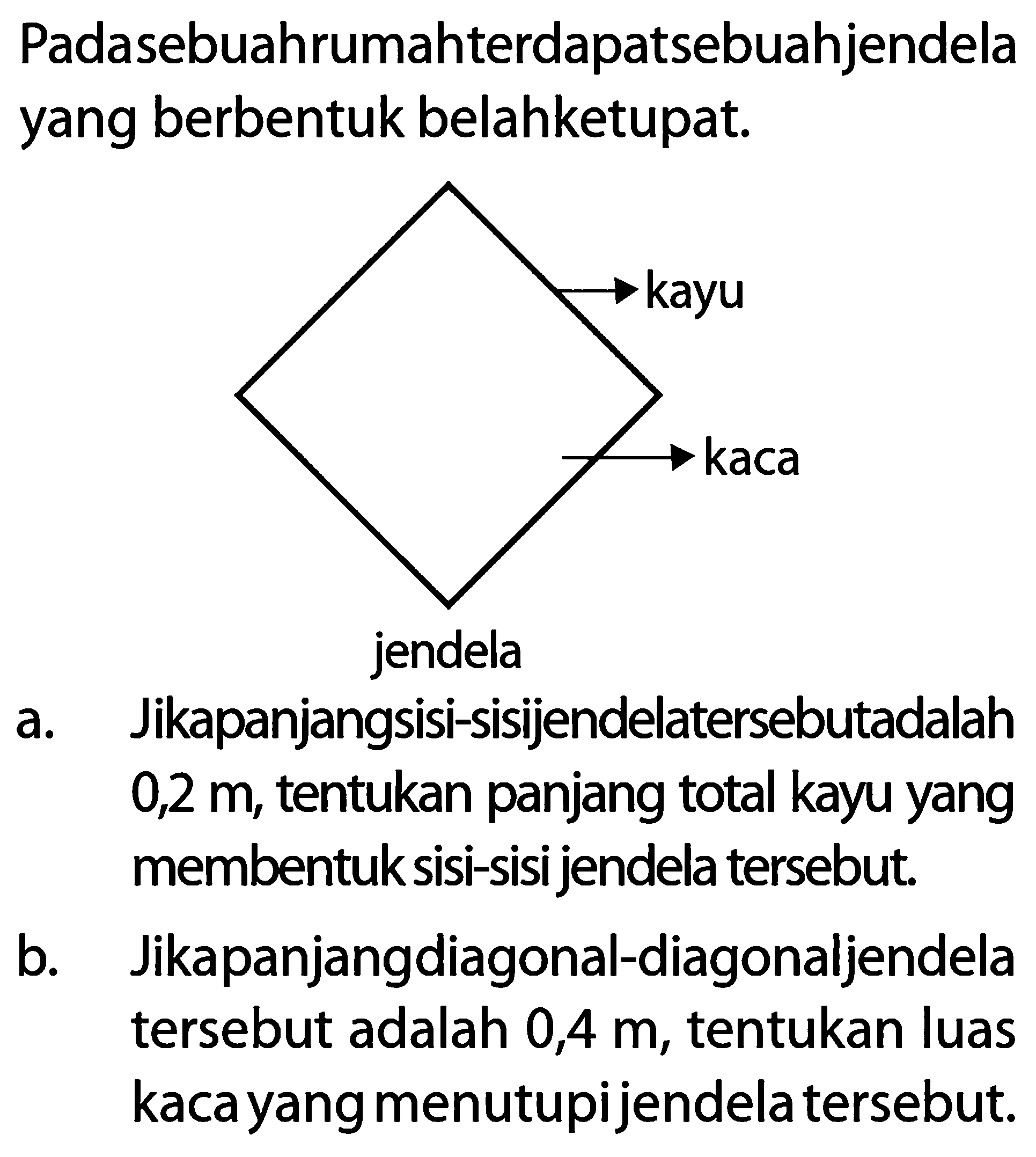 Pada sebuah rumah terdapat sebuah jendela yang berbentuk belah ketupat.
kayu
kaca
jendela
a. Jika panjang sisi-sisi jendela tersebut adalah 0,2 m, tentukan panjang total kayu yang membentuk sisi-sisi jendela tersebut.
b. Jika panjang diagonal-diagonal jendela tersebut adalah 0,4 m, tentukan luas kaca yang menutupi jendela tersebut.