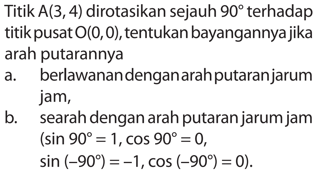 Titik A(3,4) dirotasikan sejauh 90 terhadap titik pusat O(0,0), tentukan bayangannyajika arah putarannya a. berlawanandenganarahputaranjarum jam, b. searah dengan arah putaran jarum jam (sin 90=1, cos 90=0, sin (-90)=-1, cos (-90)=0). 