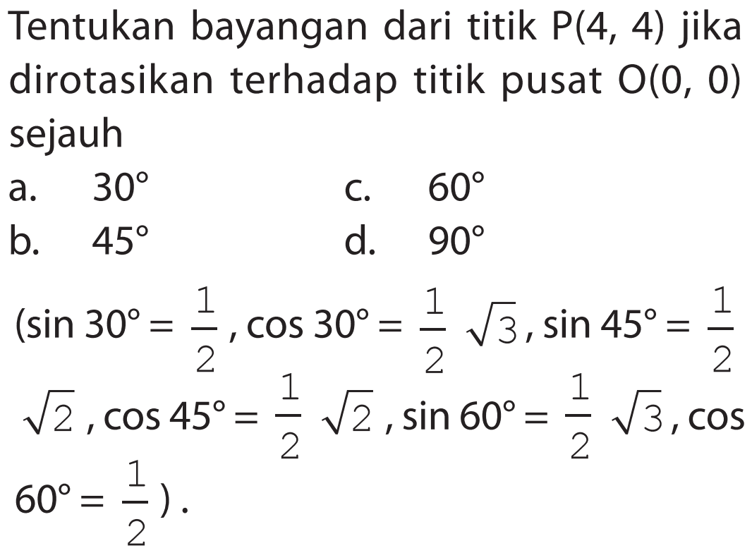 Tentukan bayangan dari titik P(4, 4) jika dirotasikan terhadap titik pusat O(0, 0) sejauh a. 30 b. 45 c. 60 d. 90 (sin 30 = 1/2, cos 30 = 1/2 akar(3), sin 45 = 1/2 akar(2), cos 45 = 1/2 akar(2), sin 60 = 1/2 akar(3), cos 60 = 1/2).