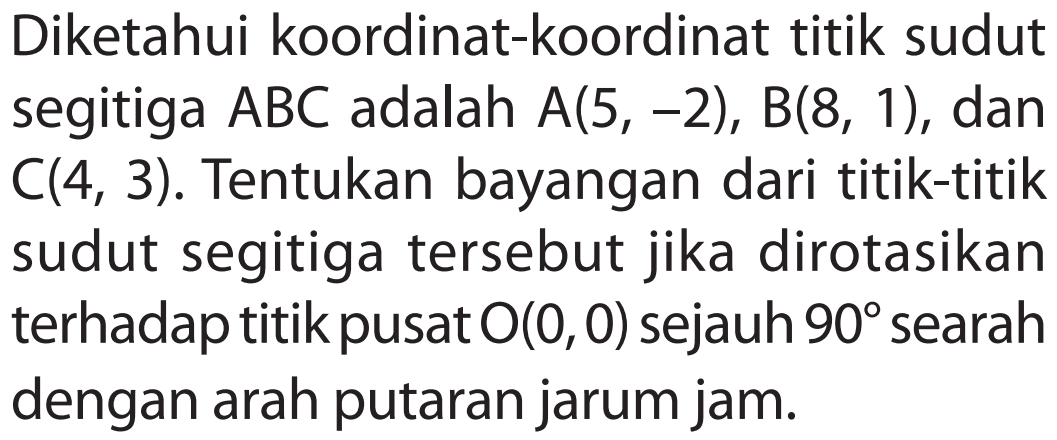 Diketahui koordinat-koordinat titik sudut segitiga ABC adalah A(5, -2), B(8, 1), dan C(4, 3). Tentukan bayangan dari titik-titik sudut segitiga tersebut jika dirotasikan terhadap titik pusat O(0,0) sejauh 90 searah dengan arah putaran jarum jam.