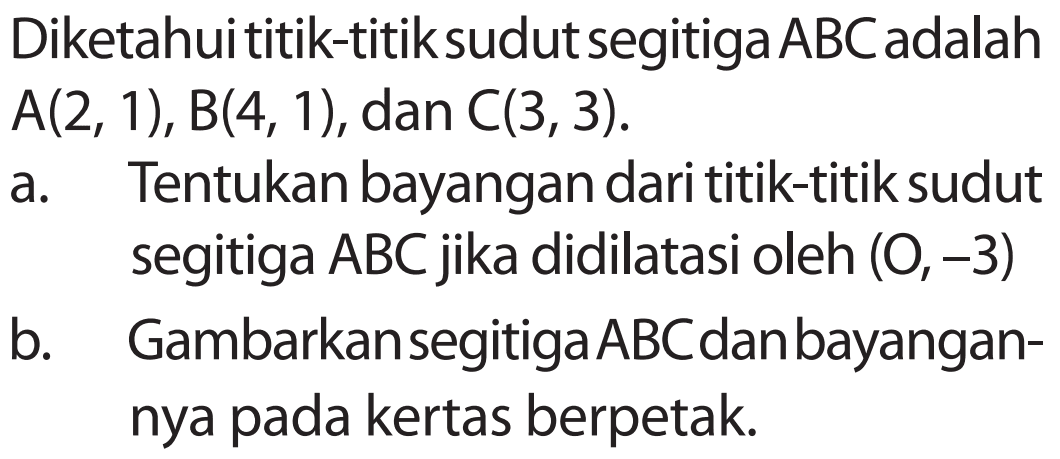 Diketahui titik-titik sudut segitiga ABC adalah A(2, 1), B(4, 1), dan C(3, 3). a. Tentukan bayangan dari titik-titik sudut segitiga ABC jika didilatasi oleh (0,-3) b. Gambarkan segitiga ABC dan bayangan-nya pada kertas berpetak.