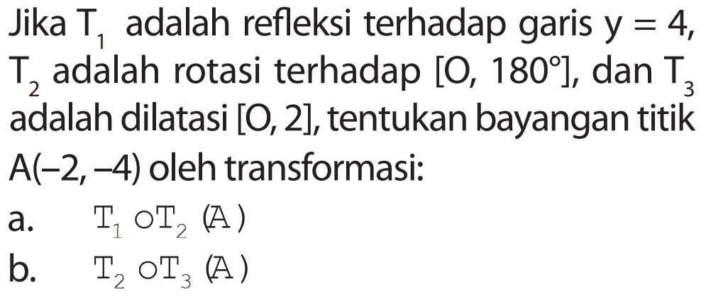 Jika T1 adalah refleksi terhadap garis y=4, T2 adalah rotasi terhadap [O,180], dan T3 adalah dilatasi [O,2], tentukan bayangan titik A(-2,-4) oleh transformasi: a. T1 o T2 (A) b. T2 o T3 (A)