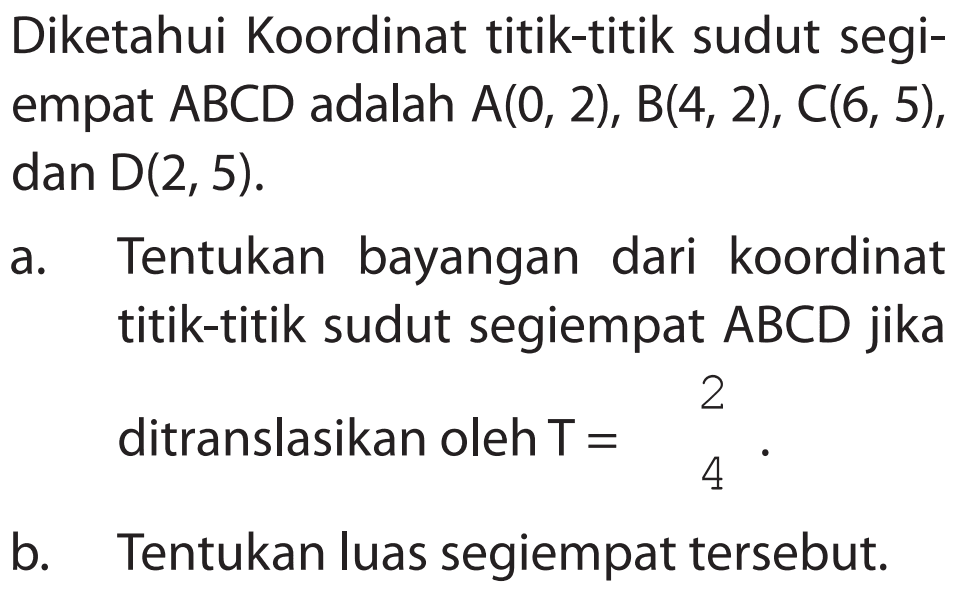 Diketahui Koordinat titik-titik sudut segi- empat ABCD adalah A(0, 2), B(4, 2), C(6, 5), dan D(2, 5). a. Tentukan bayangan dari koordinat titik-titik sudut segiempat ABCD jika ditranslasikan oleh T= 2 4 . b. Tentukan luas segiempat tersebut.