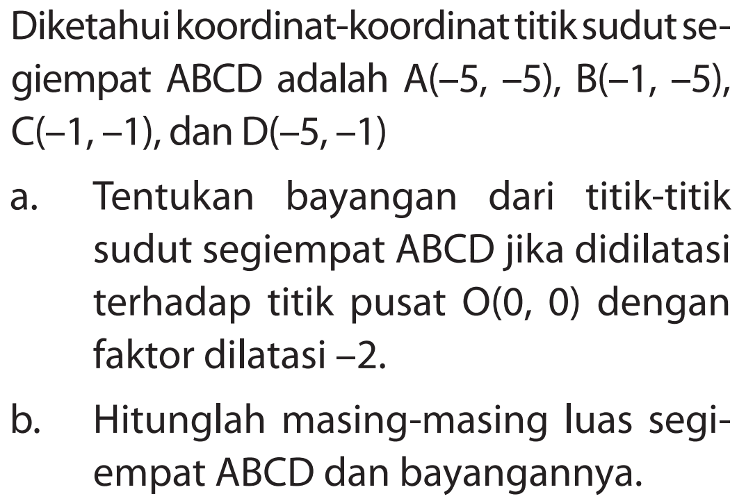 Diketahuikoordinat-koordinat titik sudut se- giempat ABCD adalah A(-5,-5), B(-1,-5), C(-1,-1), dan D(-5,-1) a. Tentukan bayangan dari titik-titik sudut segiempat ABCD jika didilatasi terhadap titik pusat O(0,0) dengan faktor dilatasi -2. b. Hitunglah masing-masing luas segi- empat ABCD dan bayangannya.