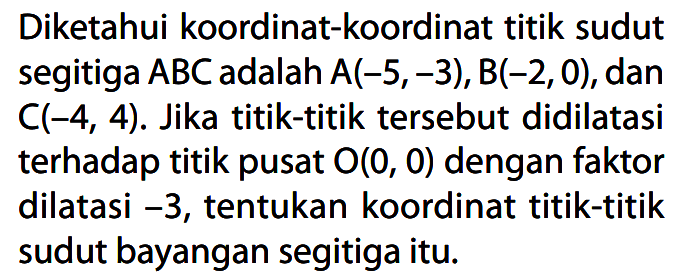 Diketahui koordinat-koordinat titik sudut segitiga ABC adalah A(-5,-3), B(-2, 0), dan C(-4, 4). Jika titik-titik tersebut didilatasi terhadap titik pusat O(0, 0) dengan faktor dilatasi -3, tentukan koordinat titik-titik sudut bayangan segitiga itu.