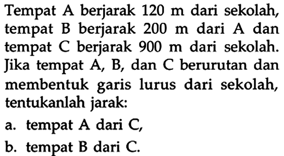 Tempat A berjarak 120 m dari sekolah, tempat B berjarak 200 m dari A dan tempat C berjarak 900 m  dari sekolah. Jika tempat  A, B , dan C berurutan dan membentuk garis lurus dari sekolah, tentukanlah jarak:
a. tempat A dari C ,
b. tempat B dari C.