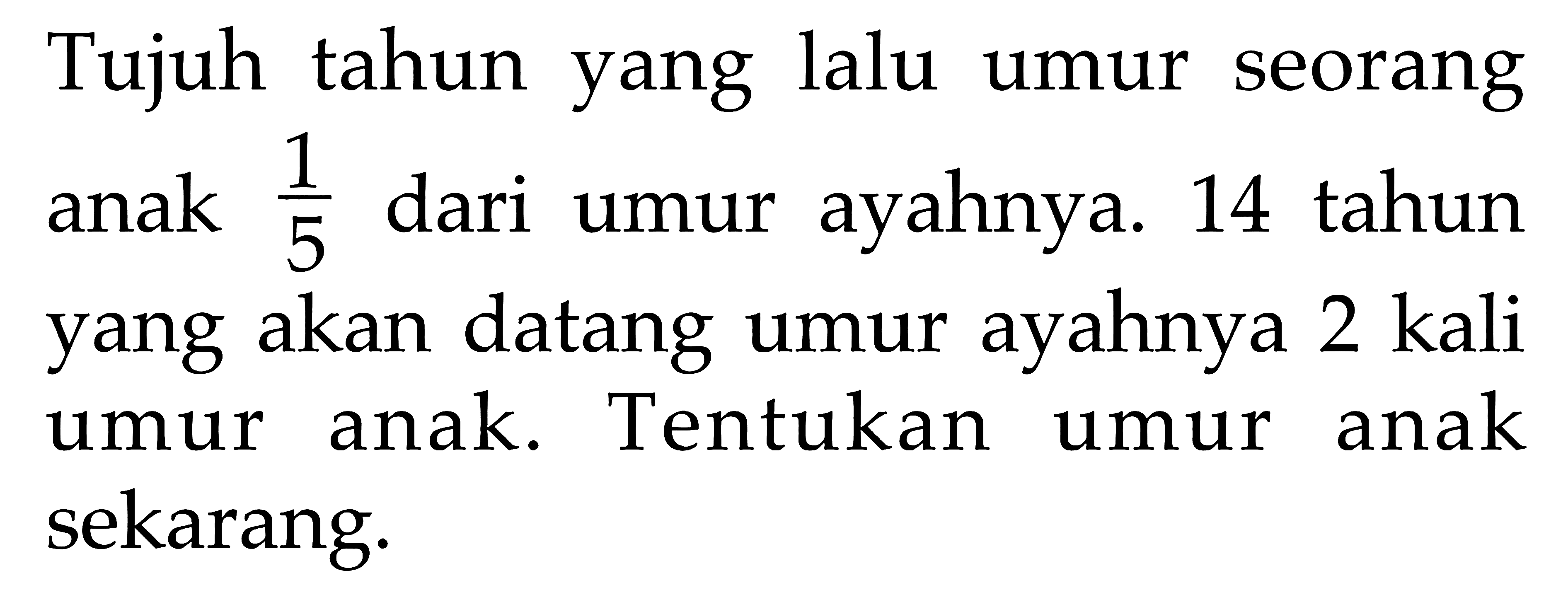 Tujuh tahun yang lalu umur seorang anak 1/5 dari umur ayahnya. 14 tahun anak yang akan datang umur ayahnya kali 2 umur anak. Tentukan umur anak sekarang.
