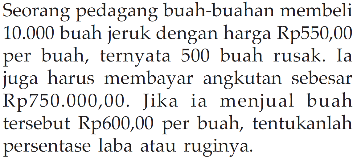 Seorang pedagang buah-buahan membeli  10.000 buah jeruk dengan harga Rp550,00 per buah, ternyata 500 buah rusak. Ia juga harus membayar angkutan sebesar Rp750.000,00. Jika ia menjual buah tersebut Rp600,00 per buah, tentukanlah persentase laba atau ruginya.