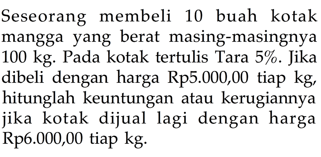 Seseorang membeli 10 buah kotak mangga yang berat masing-masingnya 100 kg. Pada kotak tertulis Tara 5%. Jika dibeli dengan harga Rp5.000,00 tiap kg, hitunglah keuntungan atau kerugiannya jika kotak dijual lagi dengan harga Rp6.000,00 tiap kg.