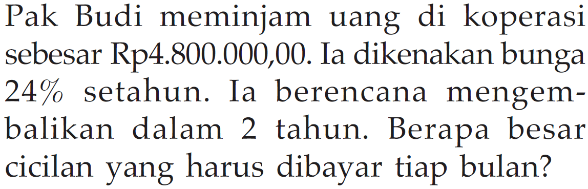 Pak Budi meminjam uang di koperasi sebesar Rp4.800.000,00. Ia dikenakan bunga 24 % setahun. Ia berencana mengembalikan dalam 2 tahun. Berapa besar cicilan yang harus dibayar tiap bulan?