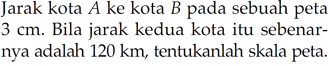 Jarak kota A ke kota B pada sebuah peta 3 cm. Bila jarak kedua kota itu sebenarnya adalah 120 km, tentukanlah skala peta.