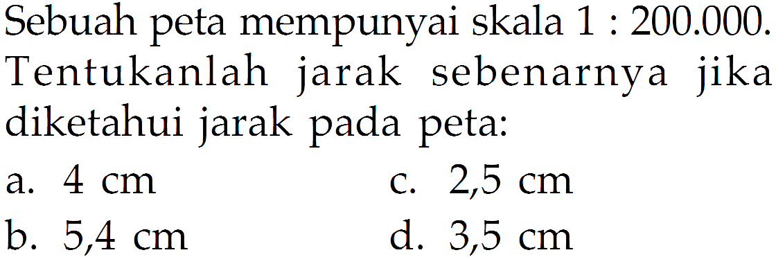 Sebuah peta mempunyai skala 1:200.000.  Tentukanlah jarak sebenarnya jika diketahui jarak pada peta: 
a.  4 cm 
c.  2,5 cm 
b.  5,4 cm 
d.  3,5 cm 