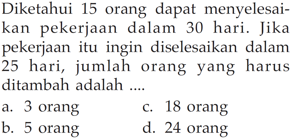Diketahui 15 orang dapat menyelesaikan pekerjaan dalam 30 hari. Jika pekerjaan itu ingin diselesaikan dalam 25 hari, jumlah orang yang harus ditambah adalah....