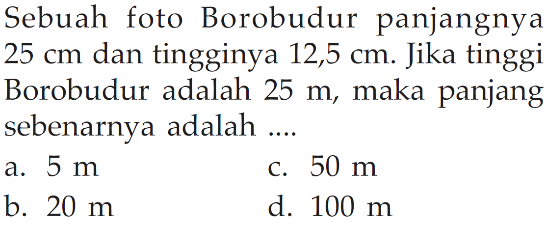 Sebuah foto Borobudur panjangnya  25 cm  dan tingginya  12,5 cm . Jika tinggi Borobudur adalah  25 m , maka panjang sebenarnya adalah ....a.  5 m C.  50 m b.  20 m d.  100 m 