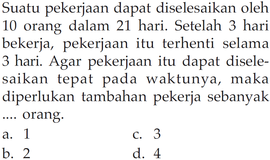 Suatu pekerjaan dapat diselesaikan oleh 10 orang dalam 21 hari. Setelah 3 hari bekerja, pekerjaan itu terhenti selama 3 hari. Agar pekerjaan itu dapat diselesaikan tepat pada waktunya, maka diperlukan tambahan pekerja sebanyak ... orang. 