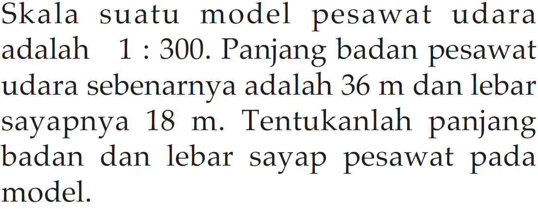 Skala suatu model pesawat udara adalah 1 : 300. Panjang badan pesawat udara sebenarnya adalah 36 m dan lebar sayapnya 18 m. Tentukanlah panjang badan dan lebar sayap pesawat pada model. 