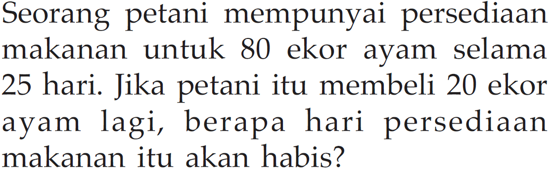 Seorang petani mempunyai persediaan makanan untuk 80 ekor ayam selama 25 hari. Jika petani itu membeli 20 ekor ayam lagi, berapa hari persediaan makanan itu akan habis?