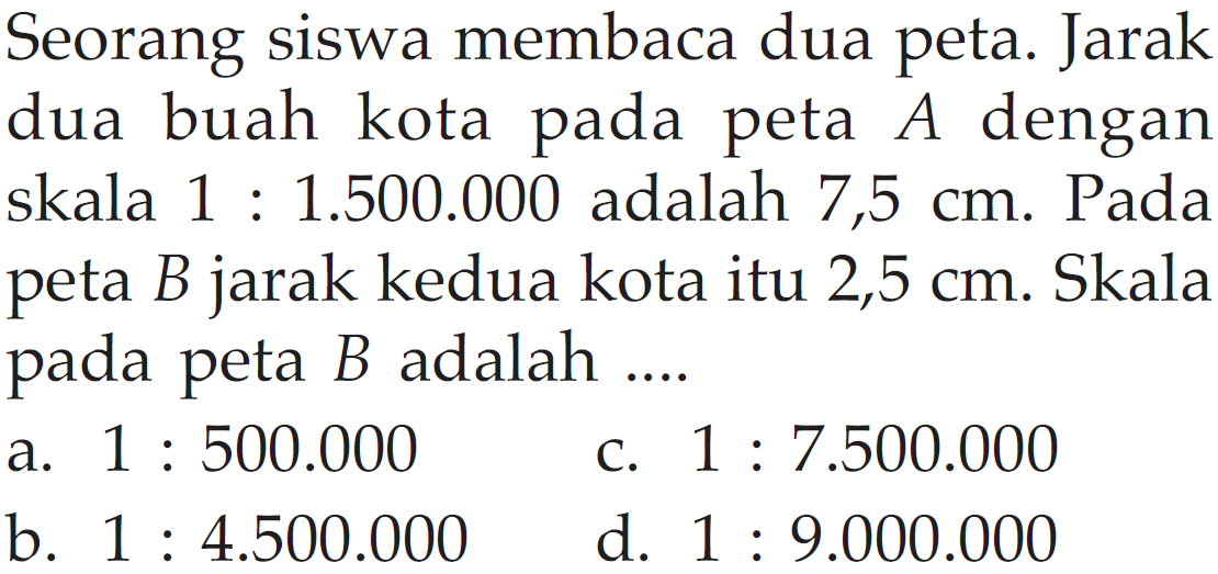 Seorang siswa membaca dua peta. Jarak dua buah kota pada peta  A  dengan skala 1:1.500.000 adalah 7,5  cm . Pada peta  B  jarak kedua kota itu 2,5  cm . Skala pada peta  B  adalah  ... . 