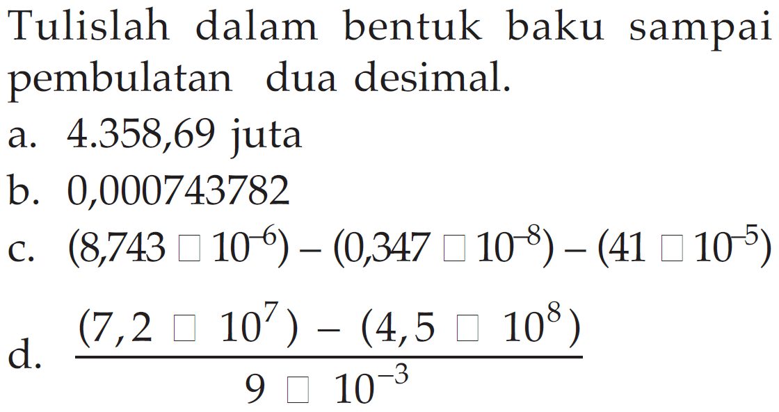 Tulislah dalam bentuk baku sampai pembulatan dua desimal.
a. 4.358,69 juta
b. 0,000743782
c. 8,743 x 10^(-6) - 0,347 x 10^(-8) - 41 x 10^(-5) d. (7,2 x 10^7 - 4,5 square 10^8)/9 square 10^(-3)