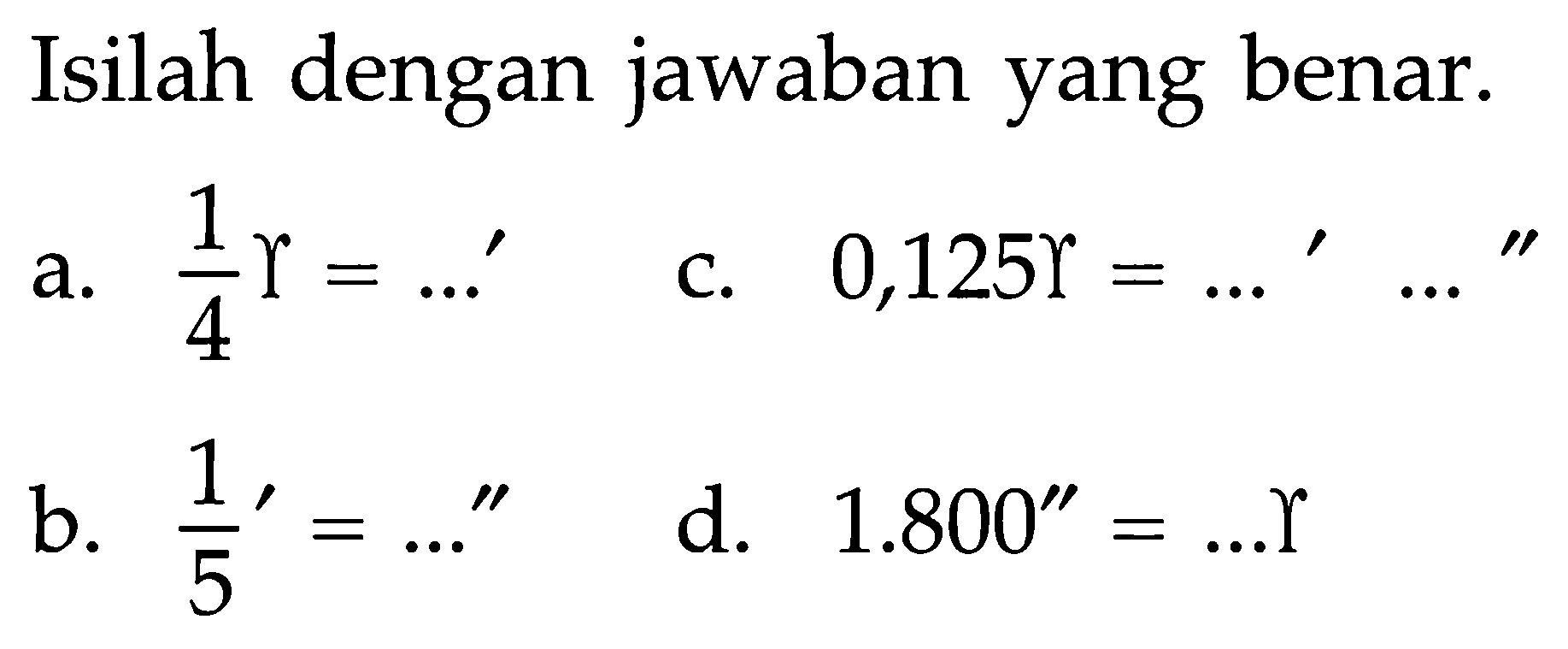 Isilah dengan jawaban yang benar.
a. 1/4 =....' c. 0,125 =...' ....'' b. (1/5)'=...'' d. 1.800''=... 