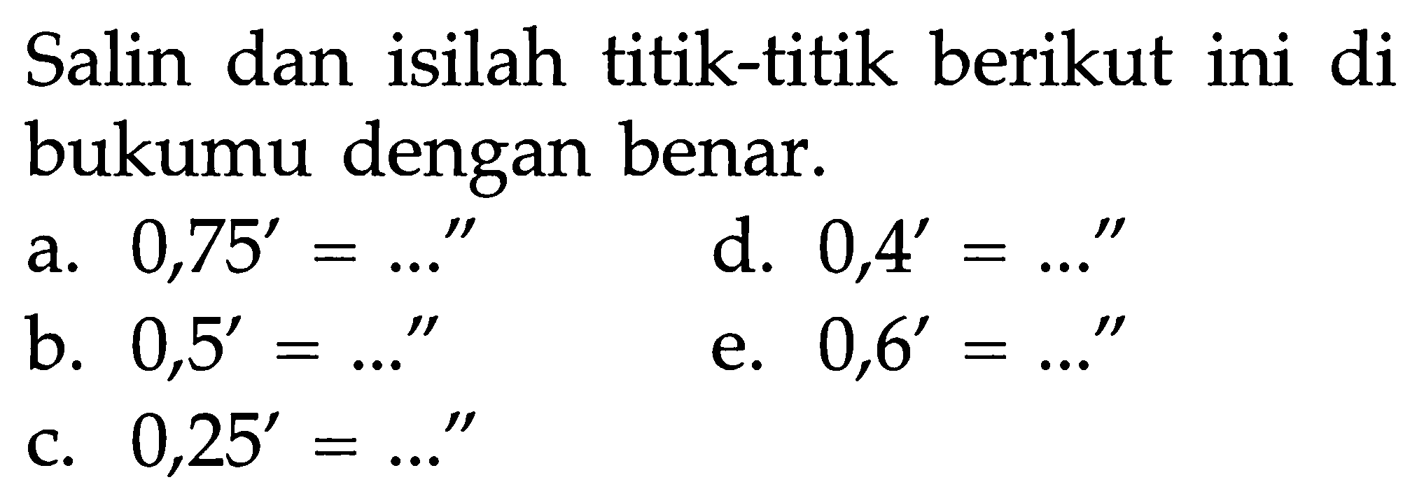 Salin dan isilah titik-titik berikut ini di bukumu dengan benar.a.  0,75'=...'' b.  0,5'=...'' c.  0,25'=...'' d.  0,4'=...'' e.  0,6'=...'' 