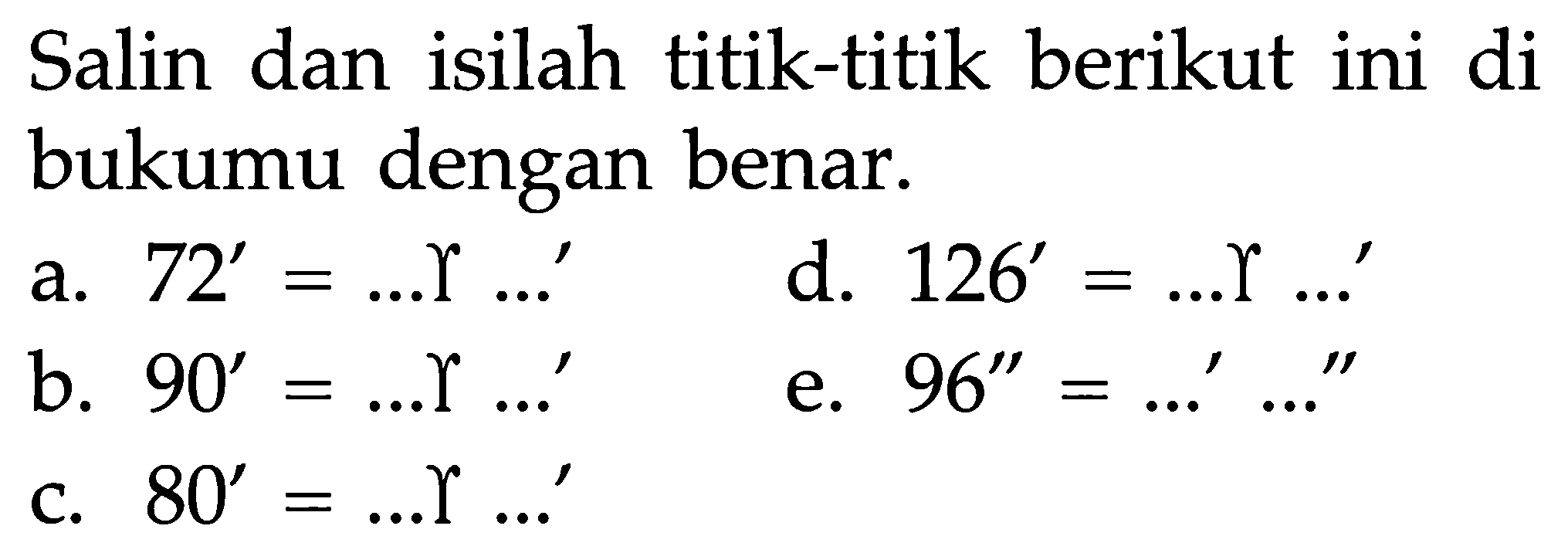 Salin dan isilah titik-titik berikut ini di bukumu dengan benar. a. 72' = ... gamma ...' d. 126' = ... gamma ....'  b. 90' = ... gamma ...'  e. 96' = ...' ...'' c. 80' = ... gamma ....' 