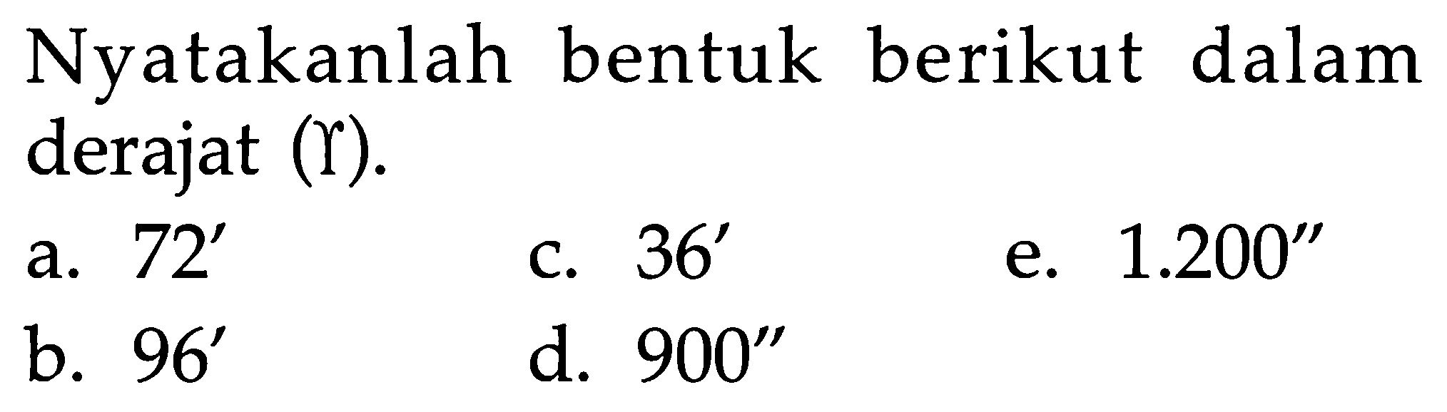 Nyatakanlah bentuk berikut dalam derajat (gamma) .
a.  72' 
c.  36' 
e.  1.200"
b.  96' 
d.  900"