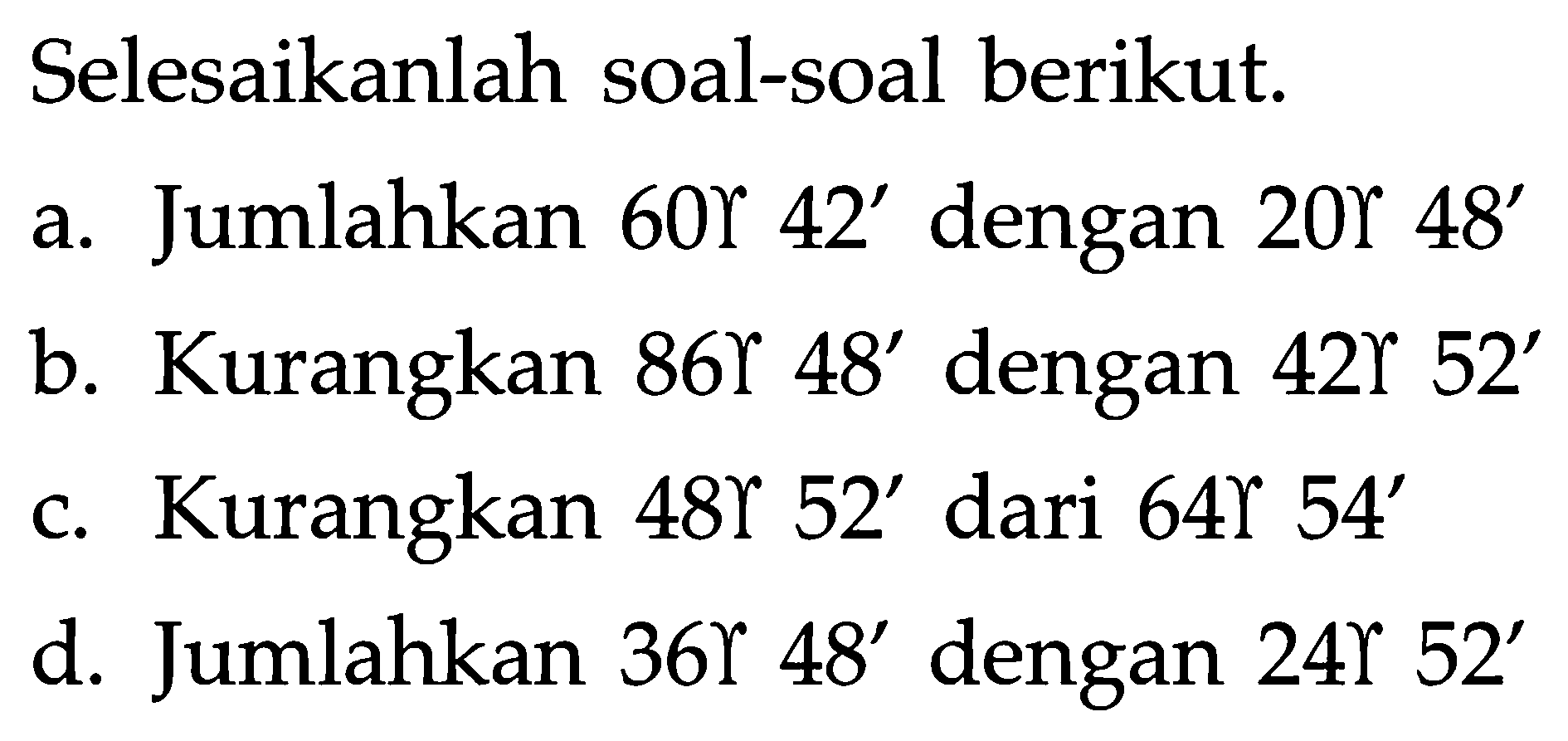 Selesaikanlah soal-soal berikut.
a. Jumlahkan  60 gamma 42'  dengan  20 gamma 48' 
b. Kurangkan  86 gamma 48'  dengan  42 gamma 52' 
c. Kurangkan  48 gamma  52' dari  64 gamma 54' 
d. Jumlahkan 36 gamma 48' dengan 24 gamma 52' 